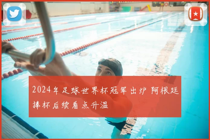 2024年足球世界杯冠军出炉 阿根廷捧杯后续看点升温