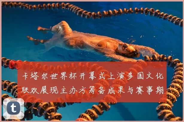 卡塔尔世界杯开幕式上演多国文化联欢展现主办方筹备成果与赛事期待