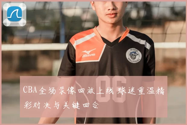 CBA全场录像回放上线 球迷重温精彩对决与关键回合
