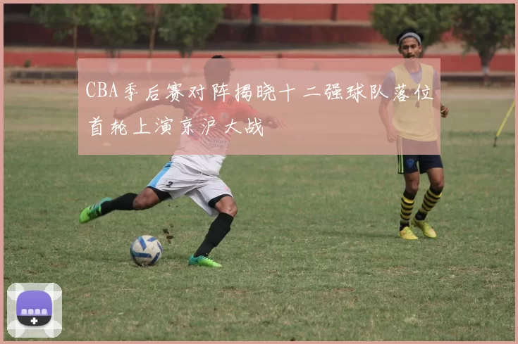 CBA季后赛对阵揭晓十二强球队落位首轮上演京沪大战