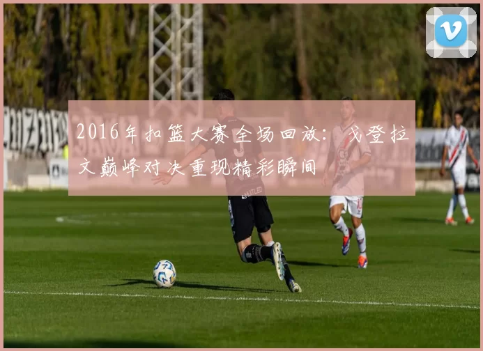 2016年扣篮大赛全场回放：戈登拉文巅峰对决重现精彩瞬间