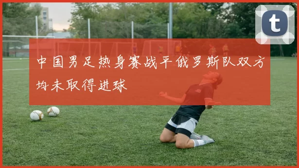 中国男足热身赛战平俄罗斯队双方均未取得进球
