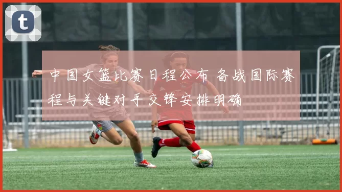 中国女篮比赛日程公布 备战国际赛程与关键对手交锋安排明确