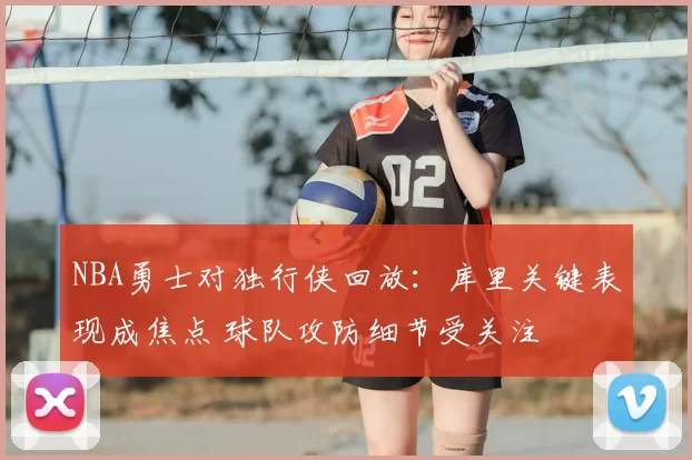 NBA勇士对独行侠回放：库里关键表现成焦点 球队攻防细节受关注