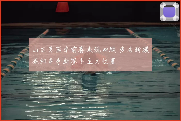 山东男篮季前赛表现回顾 多名新援亮相争夺新赛季主力位置