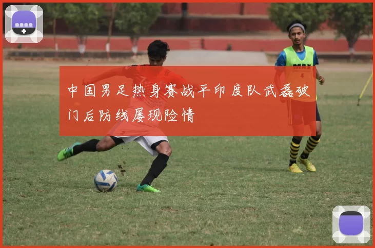 中国男足热身赛战平印度队武磊破门后防线屡现险情