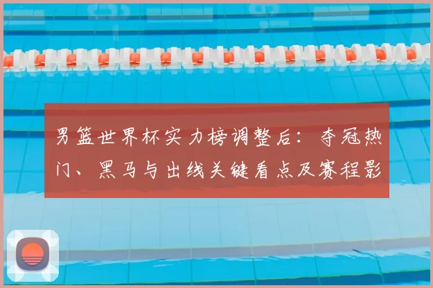 男篮世界杯实力榜调整后:夺冠热门、黑马与出线关键看点及赛程影响