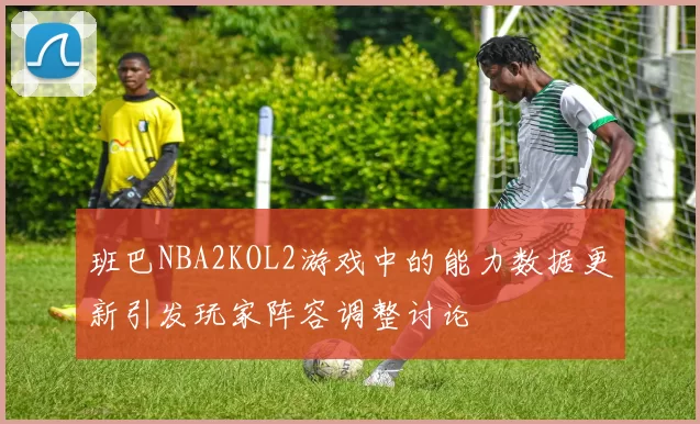班巴NBA2KOL2游戏中的能力数据更新引发玩家阵容调整讨论