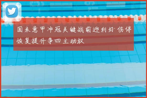 国米意甲冲冠关键战前迎利好 伤停恢复提升争四主动权