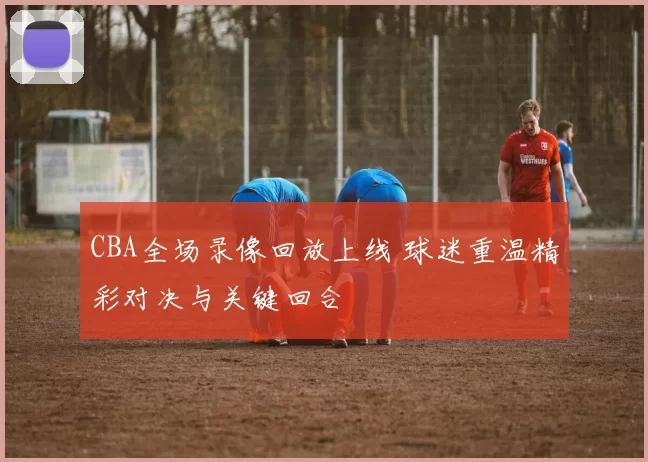 CBA全场录像回放上线 球迷重温精彩对决与关键回合