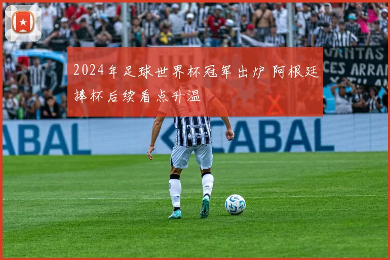 2024年足球世界杯冠军出炉 阿根廷捧杯后续看点升温