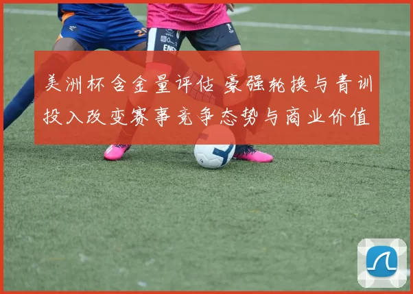 美洲杯含金量评估 豪强轮换与青训投入改变赛事竞争态势与商业价值