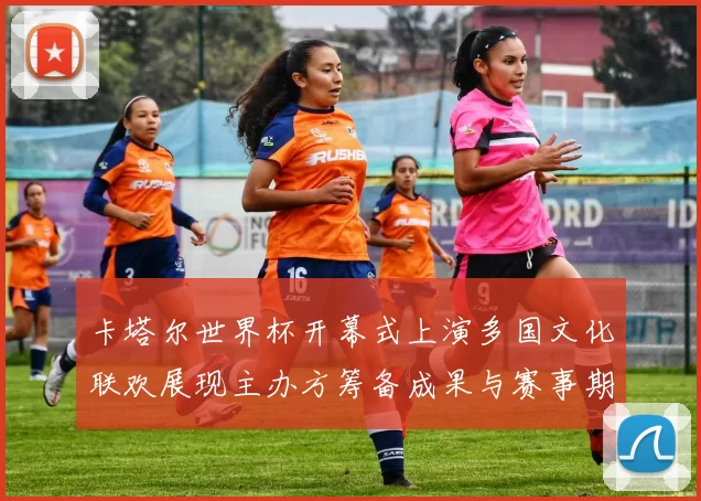 卡塔尔世界杯开幕式上演多国文化联欢展现主办方筹备成果与赛事期待