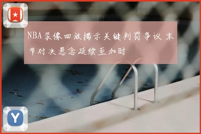 NBA录像回放揭示关键判罚争议 末节对决悬念延续至加时