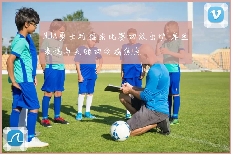 NBA勇士对猛龙比赛回放出炉 库里表现与关键回合成焦点