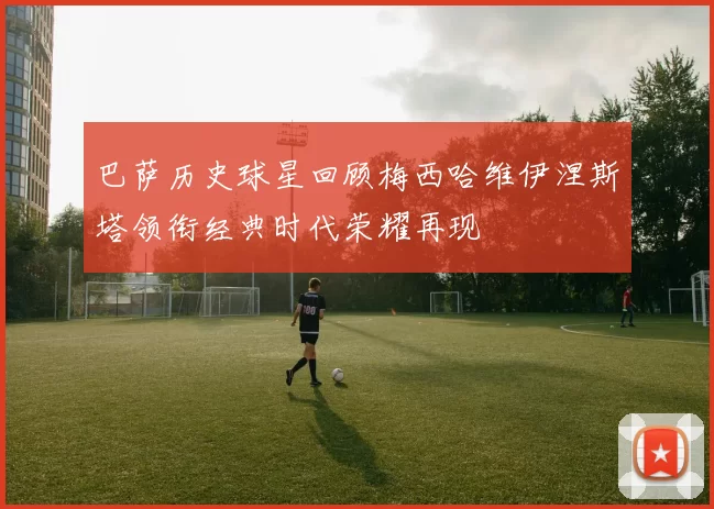 巴萨历史球星回顾梅西哈维伊涅斯塔领衔经典时代荣耀再现