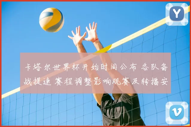 卡塔尔世界杯开始时间公布 各队备战提速 赛程调整影响观赛及转播安排