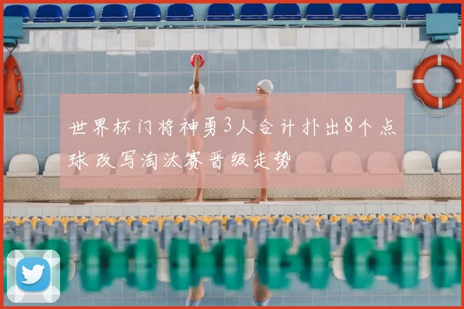 世界杯门将神勇3人合计扑出8个点球 改写淘汰赛晋级走势
