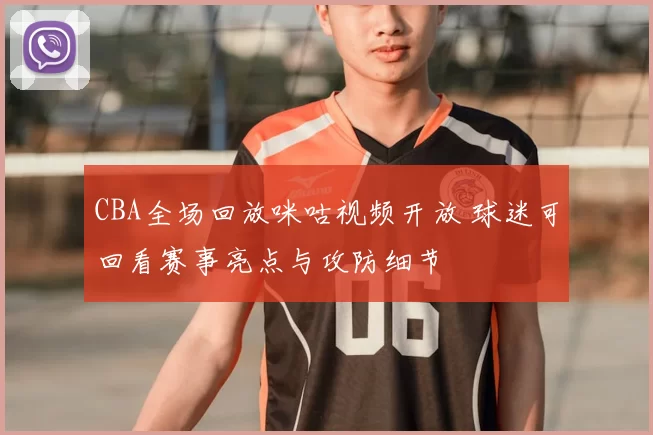 CBA全场回放咪咕视频开放 球迷可回看赛事亮点与攻防细节