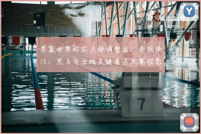 男篮世界杯实力榜调整后：夺冠热门、黑马与出线关键看点及赛程影响