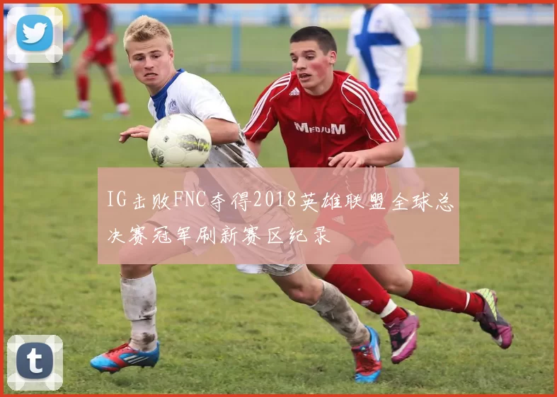 IG击败FNC夺得2018英雄联盟全球总决赛冠军刷新赛区纪录