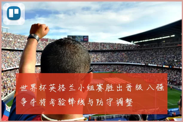 世界杯英格兰小组赛胜出晋级 八强争夺将考验锋线与防守调整