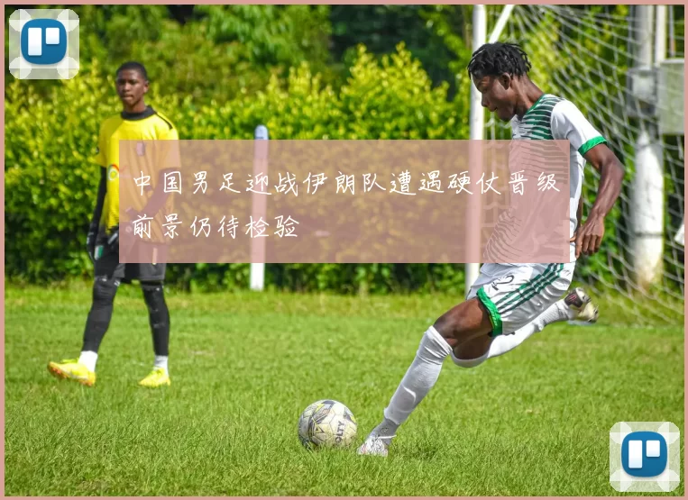 中国男足迎战伊朗队遭遇硬仗晋级前景仍待检验