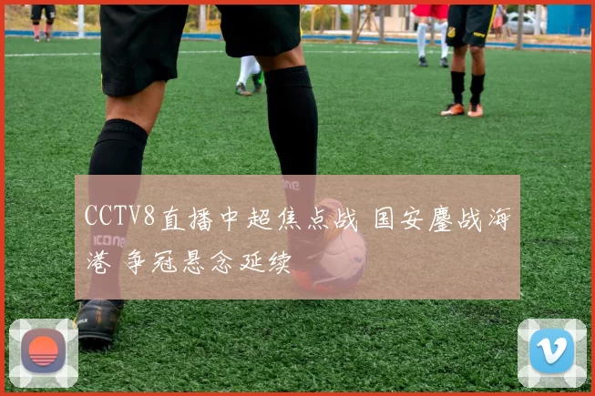 CCTV8直播中超焦点战 国安鏖战海港 争冠悬念延续