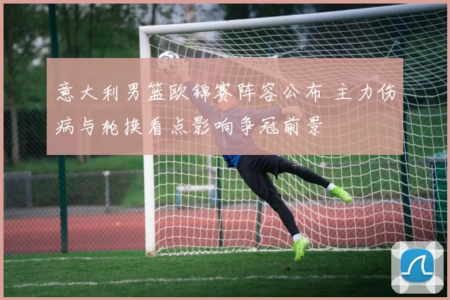 意大利男篮欧锦赛阵容公布 主力伤病与轮换看点影响争冠前景