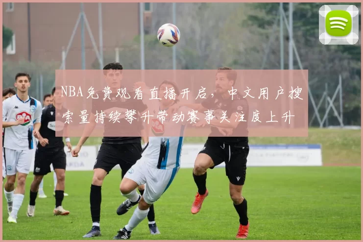 NBA免费观看直播开启，中文用户搜索量持续攀升带动赛事关注度上升