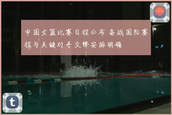 中国女篮比赛日程公布 备战国际赛程与关键对手交锋安排明确