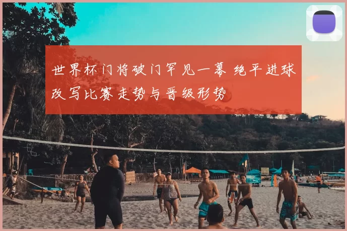 世界杯门将破门罕见一幕 绝平进球改写比赛走势与晋级形势