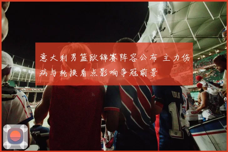 意大利男篮欧锦赛阵容公布 主力伤病与轮换看点影响争冠前景