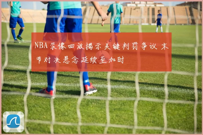 NBA录像回放揭示关键判罚争议 末节对决悬念延续至加时