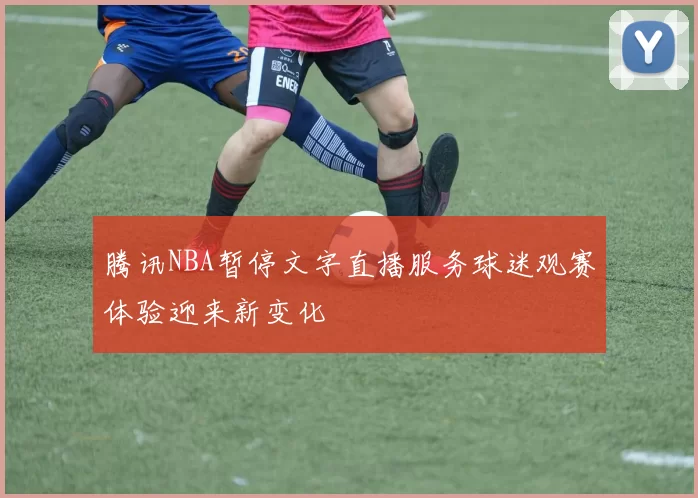 腾讯NBA暂停文字直播服务球迷观赛体验迎来新变化