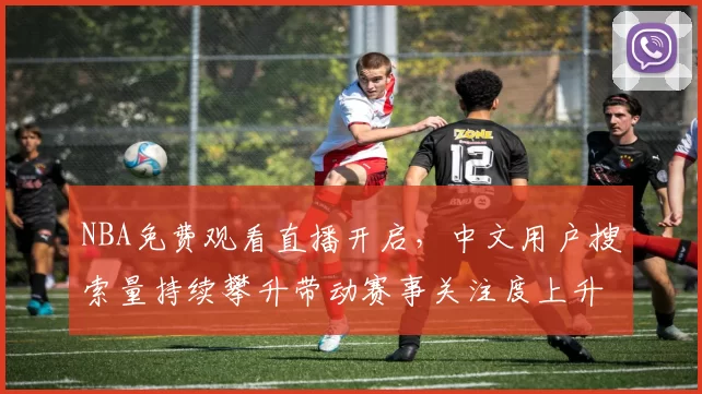 NBA免费观看直播开启,中文用户搜索量持续攀升带动赛事关注度上升