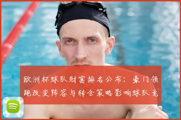 欧洲杯球队财富排名公布:豪门领跑改变阵容与转会策略影响球队竞争力