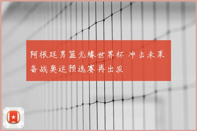阿根廷男篮无缘世界杯 冲击未果 备战奥运预选赛再出发