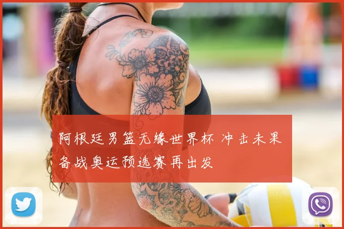 阿根廷男篮无缘世界杯 冲击未果 备战奥运预选赛再出发