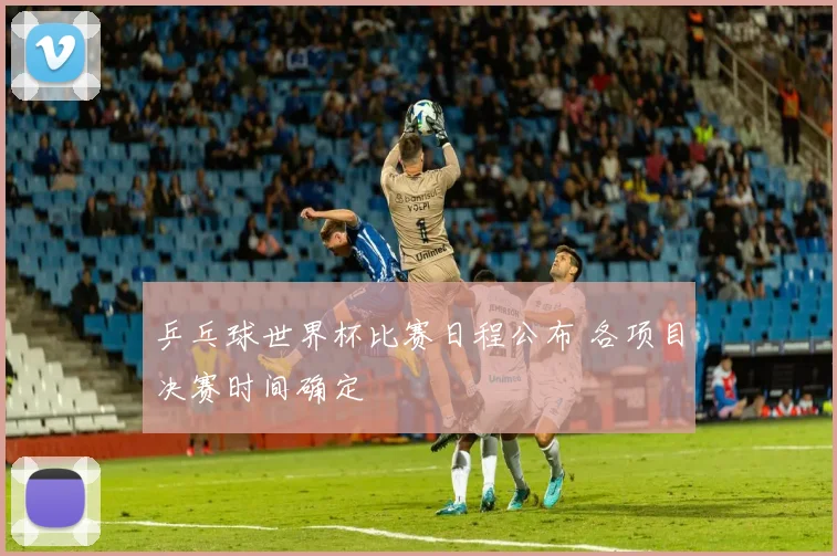 乒乓球世界杯比赛日程公布 各项目决赛时间确定