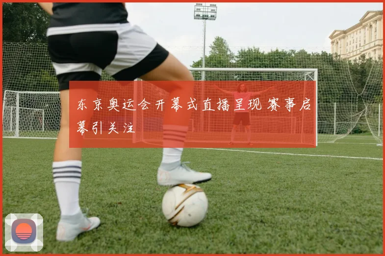 东京奥运会开幕式直播呈现 赛事启幕引关注