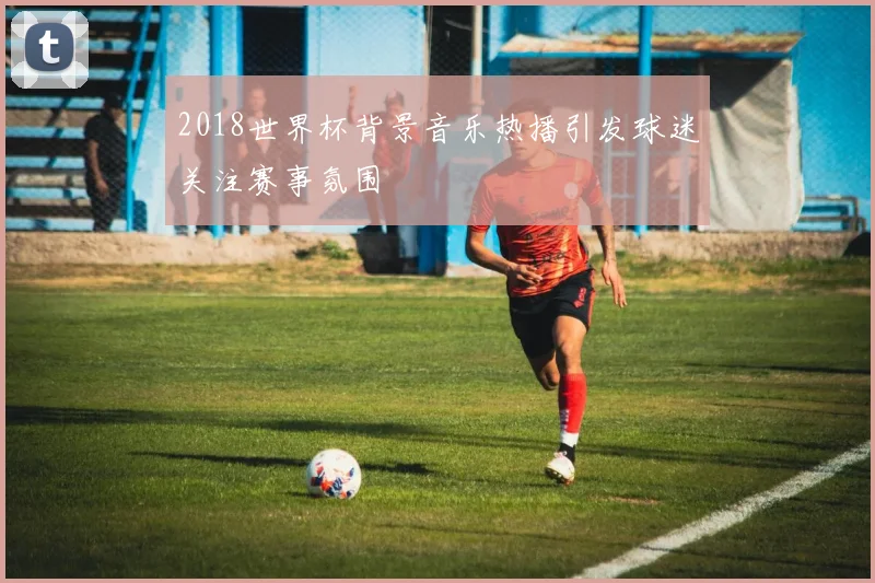 2018世界杯背景音乐热播引发球迷关注赛事氛围