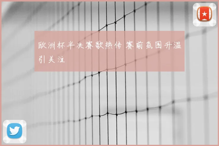 欧洲杯半决赛歌热传 赛前氛围升温引关注
