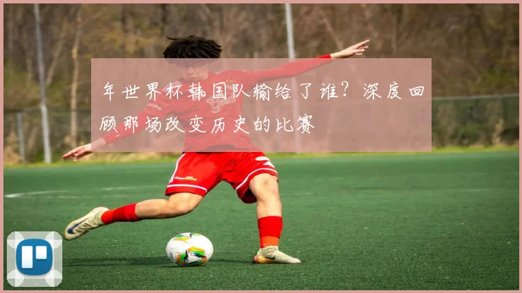 年世界杯韩国队输给了谁？深度回顾那场改变历史的比赛