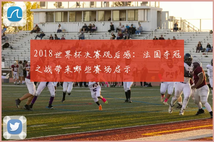 2018世界杯决赛观后感:法国夺冠之战带来哪些赛场启示
