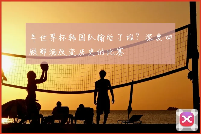 年世界杯韩国队输给了谁？深度回顾那场改变历史的比赛