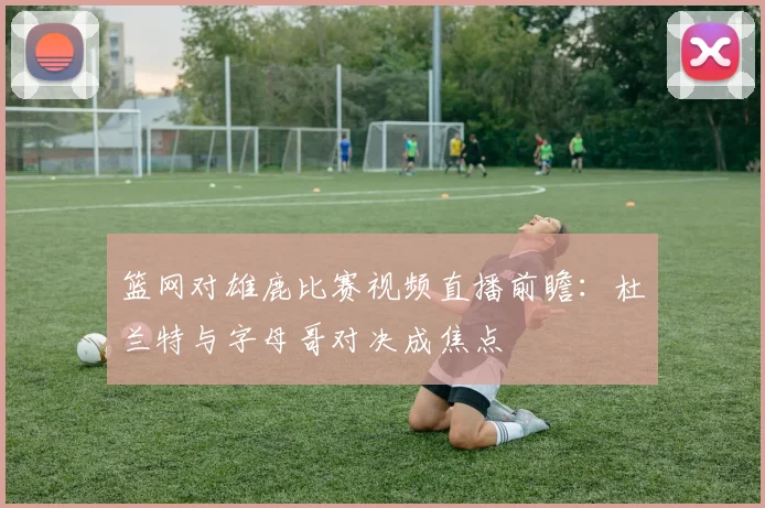 篮网对雄鹿比赛视频直播前瞻：杜兰特与字母哥对决成焦点