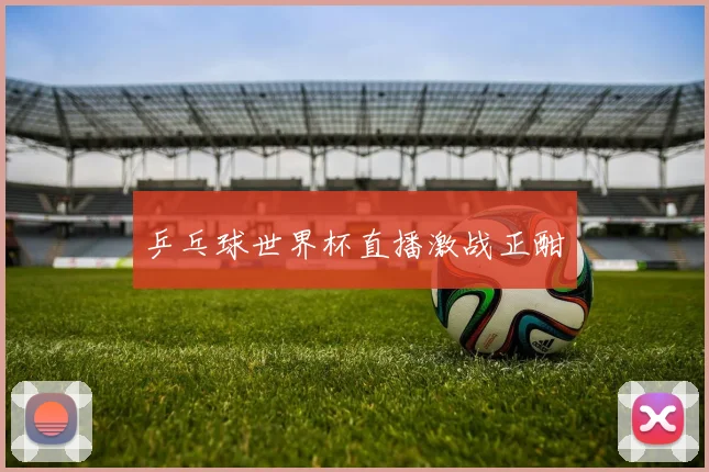 乒乓球世界杯直播激战正酣