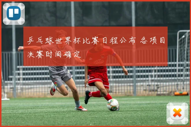 乒乓球世界杯比赛日程公布 各项目决赛时间确定