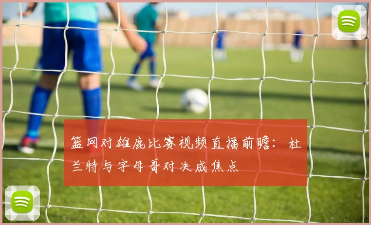 篮网对雄鹿比赛视频直播前瞻：杜兰特与字母哥对决成焦点
